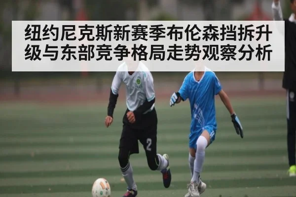 纽约尼克斯新赛季布伦森挡拆升级与东部竞争格局走势观察分析 | kaiyun