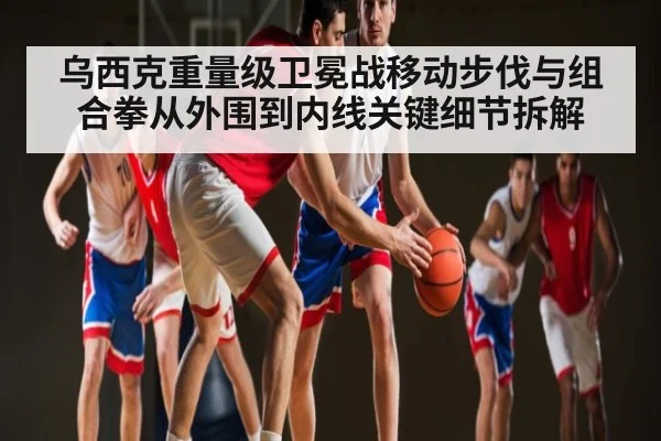 乌西克重量级卫冕战移动步伐与组合拳从外围到内线关键细节拆解 | kaiyun